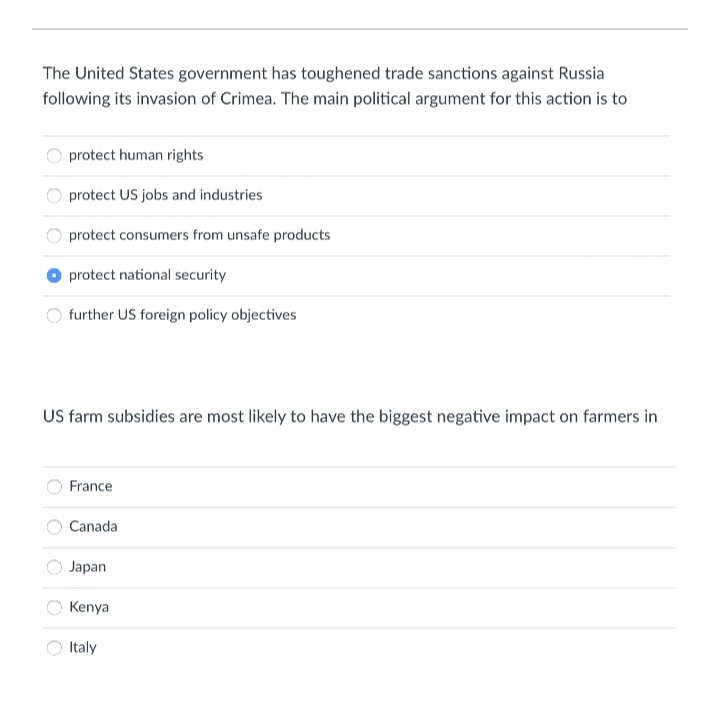 The United States government has toughened trade sanctions against Russia
following its invasion of Crimea. The main political argument for this action is to
protect human rights
protect US jobs and industries
protect consumers from unsafe products
protect national security
further US foreign policy objectives
US farm subsidies are most likely to have the biggest negative impact on farmers in
France
Canada
Japan
Kenya
Italy
O O O
