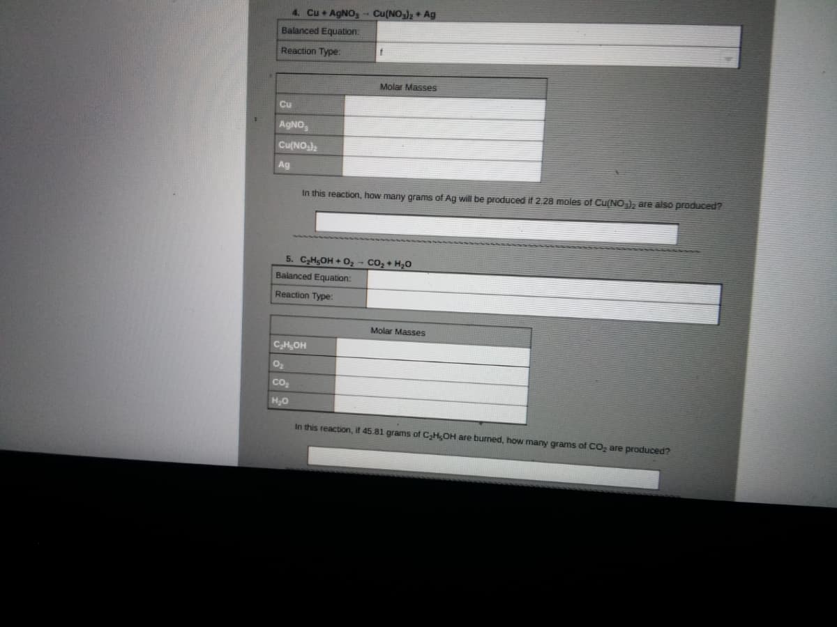 ### Chemistry Exercises

#### 4. Reaction of Copper and Silver Nitrate
- **Equation:** \( \text{Cu} + \text{AgNO}_3 \rightarrow \text{Cu(NO}_3)_2 + \text{Ag} \)
- **Balanced Equation:** 
- **Reaction Type:** 

**Molar Masses:**
- Cu: 
- AgNO₃: 
- Cu(NO₃)₂: 
- Ag: 

**Question:** In this reaction, how many grams of Ag will be produced if 2.28 moles of Cu(NO₃)₂ are also produced?

---

#### 5. Combustion of Ethanol
- **Equation:** \( \text{C}_2\text{H}_5\text{OH} + \text{O}_2 \rightarrow \text{CO}_2 + \text{H}_2\text{O} \)
- **Balanced Equation:** 
- **Reaction Type:** 

**Molar Masses:**
- \( \text{C}_2\text{H}_5\text{OH} \): 
- \( \text{O}_2 \): 
- \( \text{CO}_2 \): 
- \( \text{H}_2\text{O} \): 

**Question:** In this reaction, if 45.81 grams of \( \text{C}_2\text{H}_5\text{OH} \) are burned, how many grams of \( \text{CO}_2 \) are produced?