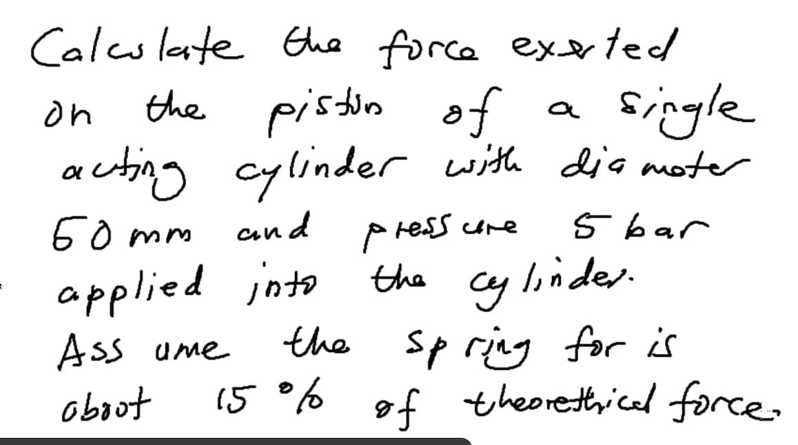 Calesleate Ghe force exexted
the pistin of
acting cylinder with diamoter
60 mm
single
on
a
P ress ure
cy linder-
the sp ring for is
15 ° of theorethicel force.
and
5 bar
applied into the
Ass ume
obout
