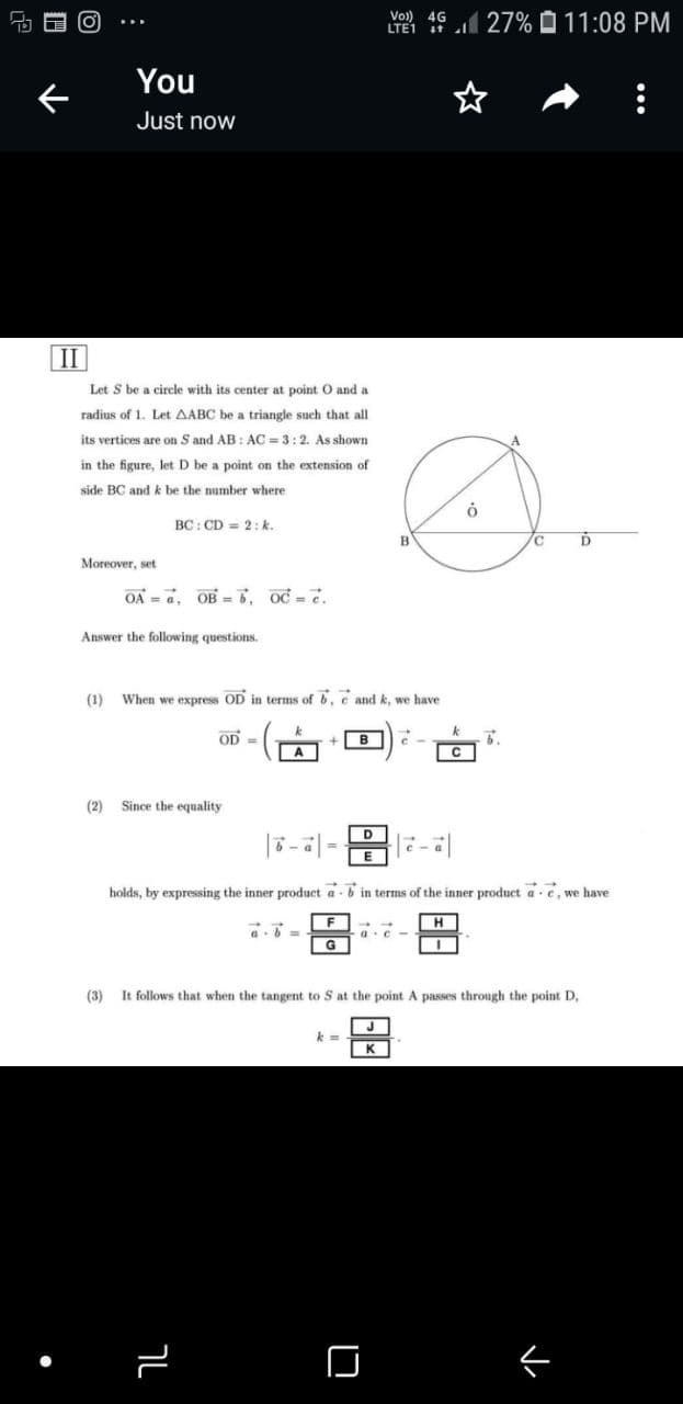 E (ơ
Vo)) 4G
LTE1
27% 0 11:08 PM
You
Just now
II
Let S be a circle with its center at point O and a
radius of 1. Let AABC be a triangle such that all
its vertices are on S and AB: AC = 3:2. As shown
in the figure, let D be a point on the extension of
side BC and k be the number where
BC: CD = 2: k.
Moreover, set
OA = a, OB = 5, oc =.
Answer the following questions.
(1)
When we express OD in terms of 6, e and k, we have
OD =
в
C
(2)
Since the equality
= |
holds, by expressing the inner product a - b in terms of the inner product a e, we have
H
G
(3)
It follows that when the tangent to S at the point
passes through the point D,
k =
K
