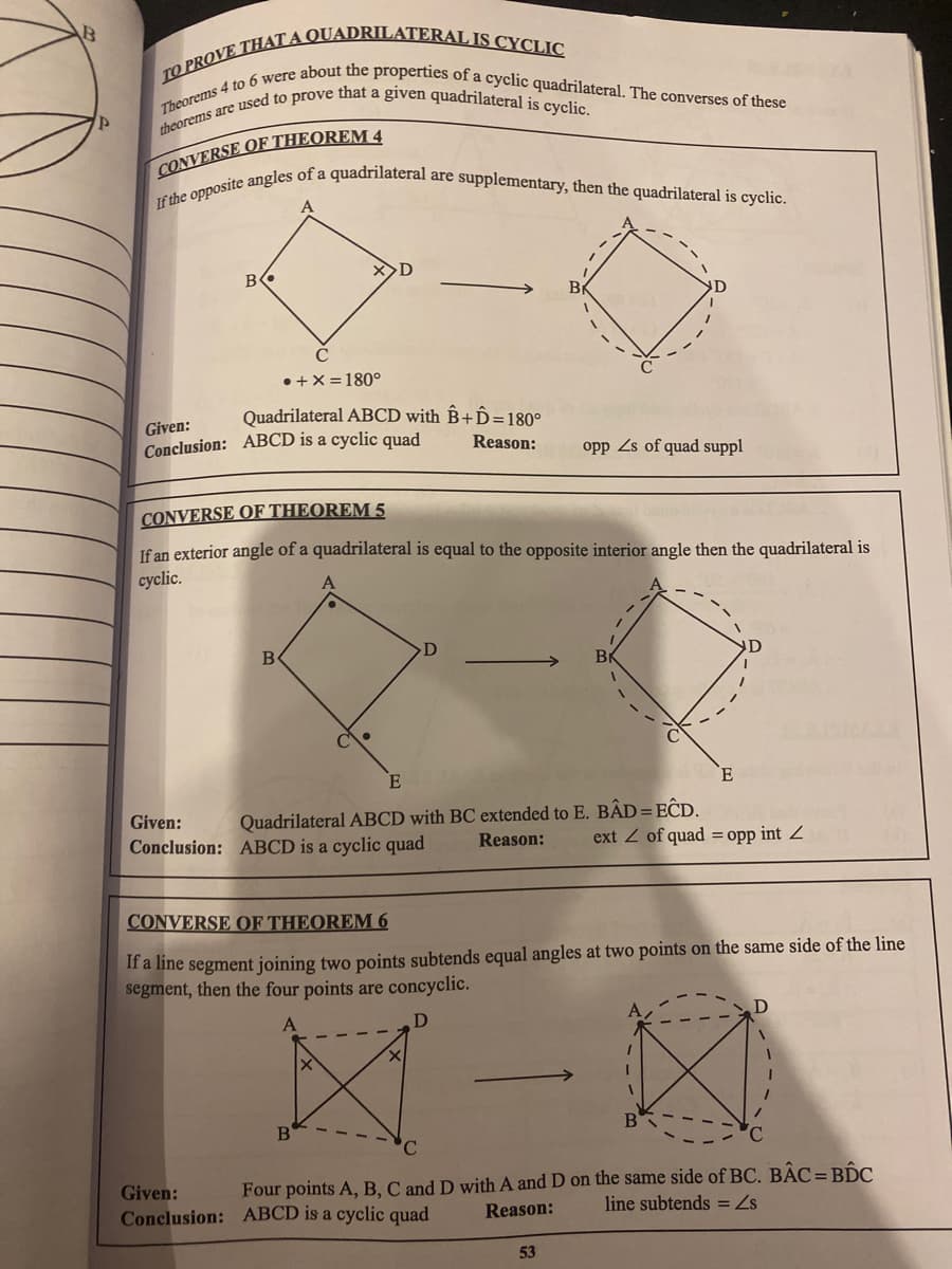 Theorems 4 to 6 were about the properties of a cyclic quadrilateral. The converses of these
If the opposite angles of a quadrilateral are supplementary, then the quadrilateral is cyclic.
X>D
B
Br
• +X = 180°
Quadrilateral ABCD with B+Ô=180°
Given:
Conclusion: ABCD is a cyclic quad
Reason:
opp Zs of quad suppl
CONVERSE OF THEOREM 5
If an exterior angle of a quadrilateral is equal to the opposite interior angle then the quadrilateral is
cyclic.
Quadrilateral ABCD with BC extended to E. BÂD=EĈD.
Reason:
Given:
Conclusion: ABCD is a cyclic quad
ext Z of quad = opp int Z
CONVERSE OF THEOREM 6
If a line segment joining two points subtends equal angles at two points on the same side of the line
segment, then the four points are concyclic.
B
Given:
Four points A, B, C and D with A and D on the same side of BC. BẬC=BIC
Conclusion: ABCD is a cyclic quad
Reason:
line subtends = Z
53
--
----
---
