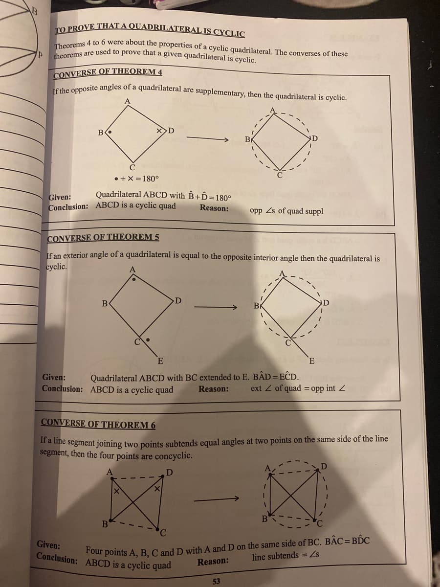 theorems are used to prove that a given quadrilateral is cyclic.
LO PROVE THAT A QUADRILATERAL IS CYCLIC
oroms 4 to 6 were about the properties of a cyclic quadrilateral. The converses of these
CONVERSE OF THEOREM 4
cabe opposite angles of a quadriılateral are supplementary, then the quadrilateral is cyclic.
B
• +X = 180°
Quadrilateral ABCD with ÊB+D=180°
Given:
Conclusion: ABCD is a cyclic quad
Reason:
opp Zs of quad suppl
CONVERSE OF THEOREM 5
If an exterior angle of a quadrilateral is equal to the opposite interior angle then the quadrilateral is
cyclic.
D
B
BK
Given:
Quadrilateral ABCD with BC extended to E. BẬD = EĈD.
Conclusion: ABCD is a cyclic quad
Reason:
ext Z of quad = opp int 2
CONVERSE OF THEOREM 6
a mie segment joining two points subtends equal angles at two points on the same side of the line
segment, then the four points are concyclic.
1D
B
our points A, B, C and D with A and D on the same side of BC. BẬC= BI C
Reason:
Given:
Conclusion: ABCD is a cyclic quad
line subtends = Zs
53
