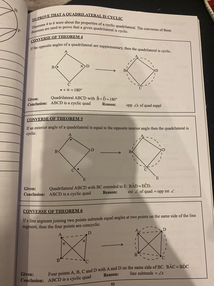 TO PROVE THAT A QUADRILATERAL IS CYCLIC
Theorems 4 to 6 were about the properties of a cyclic quadrilateral. The converses of these
theorems are used to prove that a given quadrilateral is cyclic.
If the opposite angles of a quadrilateral are supplementary, then the quadrilateral is cyclic.
CONVERSE OF THEOREM 4
----
B
トーー
• +X = 180°
Quadrilateral ABCD with B+Ô=180°
Given:
Conclusion: ABCD is a cyclic quad
Reason:
opp Zs of quad suppl
CONVERSE OF THEOREM 5
If an exterior angle of a quadrilateral is equal to the opposite interior angle then the quadrilateral is
cyclic.
B
---
E
Quadrilateral ABCD with BC extended to E. BẬD = EĈD.
Reason:
Given:
ext Z of quad = opp int Z
Conclusion: ABCD is a cyclic quad
CONVERSE OF THEOREM 6
If a line segment joining two points subtends equal angles at two points on the same side of the line
segment, then the four points are concyclic.
Four points A, B, C and D with A and D on the same side of BC. BẬC= BIC
Reason:
line subtends = Zs
Given:
Conclusion: ABCD is a cyclic quad
53
ト、。
トーー
