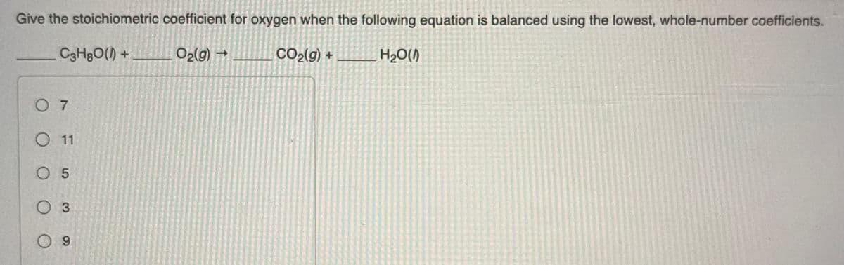 Give the stoichiometric coefficient for oxygen when the following equation is balanced using the lowest, whole-number coefficients.
C3H₂O() +
O₂(g) →
CO₂(g) +
H₂O(1)
07
O 11
O 5
O 3
09