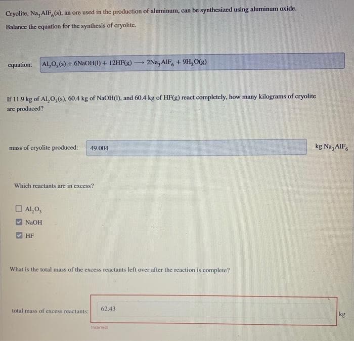 Cryolite, Na, AIF, (s), an ore used in the production of aluminum, can be synthesized using aluminum oxide.
Balance the equation for the synthesis of cryolite.
equation: Al₂O, (s) + 6NaOH(1) + 12HF(g) 2Na, AIF, +9H₂O(g)
If 11.9 kg of Al₂O3(s), 60.4 kg of NaOH(1), and 60.4 kg of HF(g) react completely, how many kilograms of cryolite
are produced?
mass of cryolite produced: 49.004
Which reactants are in excess?
Al₂O3
NaOH
HF
What is the total mass of the excess reactants left over after the reaction is complete?
total mass of excess reactants:
1
62.43
Incorrect
kg Na, AlF6
kg