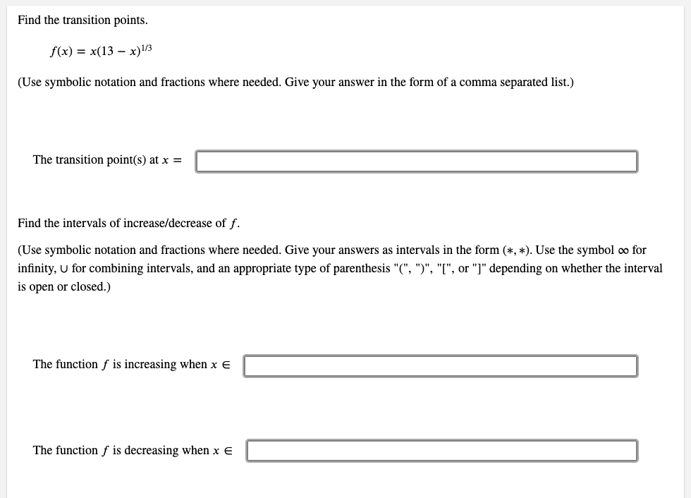 Find the transition points.
f(x) = x(13 – x)/3
(Use symbolic notation and fractions where needed. Give your answer in the form of a comma separated list.)
The transition point(s) at x =
Find the intervals of increase/decrease of f.
(Use symbolic notation and fractions where needed. Give your answers as intervals in the form (*, *). Use the symbol o for
infinity, U for combining intervals, and an appropriate type of parenthesis "(", ")", "[", or "]" depending on whether the interval
is open or closed.)
The function f is increasing when x E
The function f is decreasing when x E
