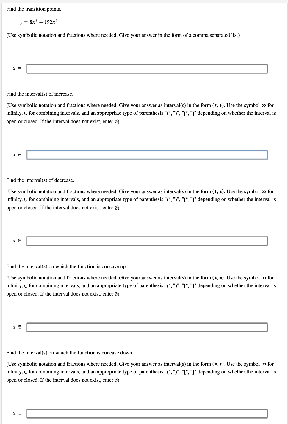 Find the transition points.
y = 8x3 + 192x²
(Use symbolic notation and fractions where needed. Give your answer in the form of a comma separated list)
x =
Find the interval(s) of increase.
(Use symbolic notation and fractions where needed. Give your answer as interval(s) in the form (*, *). Use the symbol o for
infinity, u for combining intervals, and an appropriate type of parenthesis "(", ")", "[", "]" depending on whether the interval is
open or closed. If the interval does not exist, enter Ø).
x E
Find the interval(s) of decrease.
(Use symbolic notation and fractions where needed. Give your answer as interval(s) in the form (*, *). Use the symbol o for
infinity, U for combining intervals, and an appropriate type of parenthesis "(", ")", "[", "]" depending on whether the interval is
open or closed. If the interval does not exist, enter Ø).
x E
Find the interval(s) on which the function is concave up.
(Use symbolic notation and fractions where needed. Give your answer as interval(s) in the form (*, *). Use the symbol o for
infinity, u for combining intervals, and an appropriate type of parenthesis "(", ")", "[", "]" depending on whether the interval is
open or closed. If the interval does not exist, enter Ø).
x E
Find the interval(s) on which the function is concave down.
(Use symbolic notation and fractions where needed. Give your answer as interval(s) in the form (*, *). Use the symbol co for
infinity, u for combining intervals, and an appropriate type of parenthesis "(", ")", "[", "]" depending on whether the interval is
open or closed. If the interval does not exist, enter Ø).
x E
