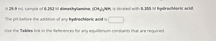 A 29.9 mL sample of 0.252 M dimethylamine, (CH3)2NH, is titrated with 0.355 M hydrochloric acid.
The pH before the addition of any hydrochloric acid is
Use the Tables link in the References for any equilibrium constants that are required.