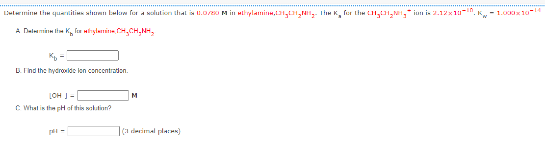 Determine the quantities shown below for a solution that is 0.0780 M in ethylamine,CH₂CH₂NH₂. The K₂ for the CH3CH₂NH₂+ ion is 2.12×10 10. K= 1.000×10-14
A. Determine the K for ethylamine,CH₂CH₂NH₂
Kb =
B. Find the hydroxide ion concentration.
[OH^] =
C. What is the pH of this solution?
pH =
M
(3 decimal places)