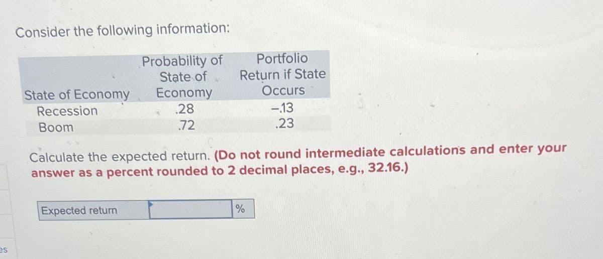 es
Consider the following information:
State of Economy
Recession
Boom
Probability of
State of
Expected return
Economy
.28
72
Portfolio
Return if State
Occurs
Calculate the expected return. (Do not round intermediate calculations and enter your
answer as a percent rounded to 2 decimal places, e.g., 32.16.)
-.13
.23
%