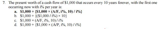 7. The present worth of a cash flow of $1,000 that occurs every 10 years forever, with the first one
occurring now with i% per year is:
a. $1,000+ {$1,000 x (A/F, i%, 10) / i%}
b. $1,000+ (($1,000/i%) × 10}
c. $1,000 (A/F, 1%, 10) / 1%
d. $1,000+ $1,000 x (A/P, 1%, 10)/1%}