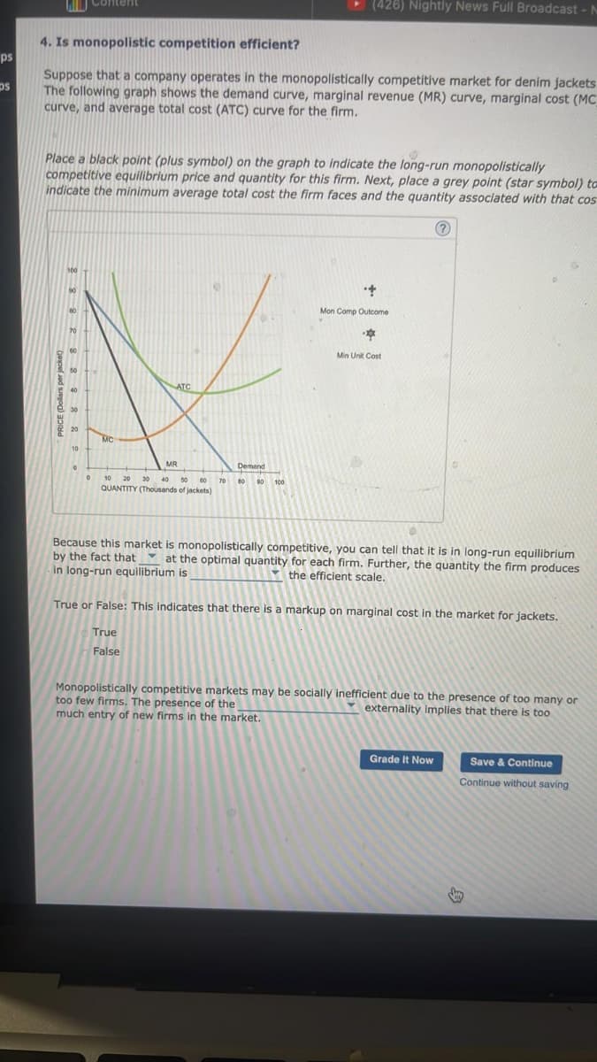 ps
ps
WD Content
4. Is monopolistic competition efficient?
Suppose that a company operates in the monopolistically competitive market for denim jackets.
The following graph shows the demand curve, marginal revenue (MR) curve, marginal cost (MC_
curve, and average total cost (ATC) curve for the firm.
Place a black point (plus symbol) on the graph to indicate the long-run monopolistically
competitive equilibrium price and quantity for this firm. Next, place a grey point (star symbol) to
indicate the minimum average total cost the firm faces and the quantity associated with that cos
?
CE (Dollars per jacket)
100
80
60
40
30
20
10
0
0
MC
ATC
MR
10 20 30 40 50 60
QUANTITY (Thousands of jackets)
70
Demand
(426) Nightly News Full Broadcast - N
80 90 100
+
Mon Comp Outcome
*
Min Unit Cost
Because this market is monopolistically competitive, you can tell that it is in long-run equilibrium
at the optimal quantity for each firm. Further, the quantity the firm produces
the efficient scale.
by the fact that
in long-run equilibrium is
True or False: This indicates that there is a markup on marginal cost in the market for jackets.
True
False
Monopolistically competitive markets may be socially inefficient due to the presence of too many or
too few firms. The presence of the
externality implies that there is too
much entry of new firms in the market.
Grade It Now
Save & Continue
Continue without saving
Sy