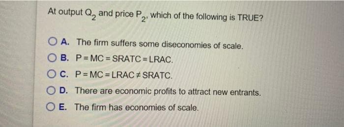 At output Q and price P2, which of the following is TRUE?
OA. The firm suffers some diseconomies of scale.
OB. P=MC=SRATC=LRAC.
OC. P=MC=LRAC #SRATC.
OD. There are economic profits to attract new entrants.
O E. The firm has economies of scale.