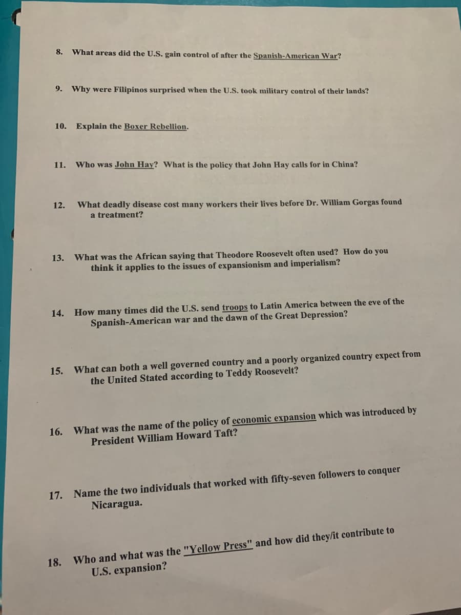 8.
What areas did the U.S. gain control of after the Spanish-American War?
9. Why were Filipinos surprised when the U.S. took military control of their lands?
10. Explain the Boxer Rebellion.
11. Who was John Hay? What is the policy that John Hay calls for in China?
12.
What deadly disease cost many workers their lives before Dr. William Gorgas found
a treatment?
13.
What was the African saying that Theodore Roosevelt often used? How do you
think it applies to the issues of expansionism and imperialism?
14. How many times did the U.S. send troops to Latin America between the eve of the
Spanish-American war and the dawn of the Great Depression?
15. What can both a well governed country and a poorly organized country expect from
the United Stated according to Teddy Roosevelt?
16. What was the name of the policy of economic expansion which was introduced by
President William Howard Taft?
17. Name the two individuals that worked with fifty-seven followers to conquer
Nicaragua.
Who and what was the "Yellow Press" and how did they/it contribute to
U.S. expansion?
18.
