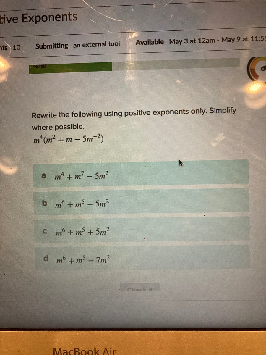 tive Exponents
nts 10
Submitting an external tool
Available May 3 at 12am - May 9 at 11:59
/10
Rewrite the following using positive exponents only. Simplify
where possible.
m*(m² + m – 5m-2)
a m +m - 5m?
b m + m3 - 5m?
C m + m + 5m2
d m6 +m -7m?
Phaek i
МасВook Air
