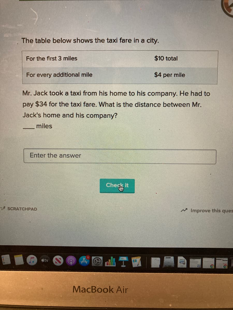 The table below shows the taxi fare in a city.
For the first 3 miles
$10 total
For every additional mile
$4 per mile
Mr. Jack took a taxi from his home to his company. He had to
pay $34 for the taxi fare. What is the distance between Mr.
Jack's home and his company?
miles
Enter the answer
Check it
2 SCRATCHPAD
M Improve this ques
tv
MacBook Air
