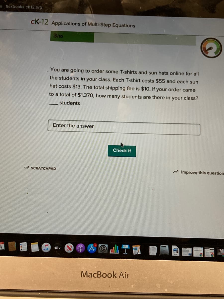 flexbooks.ck12.org
K-12 Applications of Multi-Step Equations
3/40
You are going to order some T-shirts and sun hats online for all
the students in your class. Each T-shirt costs $55 and each sun
hat costs $13. The total shipping fee is $10. If your order came
to a total of $1,370, how many students are there in your class?
students
Enter the answer
Check it
2 SCRATCHPAD
M Improve this question
tv
MacBook Air
