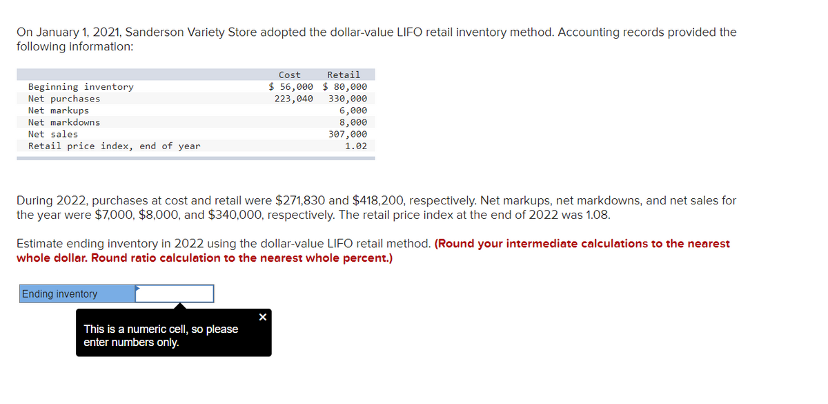 On January 1, 2021, Sanderson Variety Store adopted the dollar-value LIFO retail inventory method. Accounting records provided the
following information:
Beginning inventory
Net purchases
Net markups
Net markdowns
Net sales
Retail price index, end of year
During 2022, purchases at cost and retail were $271,830 and $418,200, respectively. Net markups, net markdowns, and net sales for
the year were $7,000, $8,000, and $340,000, respectively. The retail price index at the end of 2022 was 1.08.
Cost Retail
$56,000 $80,000
223,040 330,000
6,000
8,000
307,000
1.02
Estimate ending inventory in 2022 using the dollar-value LIFO retail method. (Round your intermediate calculations to the nearest
whole dollar. Round ratio calculation to the nearest whole percent.)
Ending inventory
This is a numeric cell, so please
enter numbers only.
X