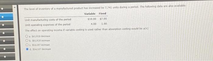 The level of inventory of a manufactured product has increased by 7,741 units during a period. The following data are also available:

|                          | Variable | Fixed |
|--------------------------|----------|-------|
| Unit manufacturing costs of the period | $10.00   | $7.00  |
| Unit operating expenses of the period   |  $4.00   | $1.00  |

The effect on operating income if variable costing is used rather than absorption costing would be a(n):

- A. $61,928 decrease
- B. $16,129 increase
- C. $16,129 decrease
- D. $54,187 decrease