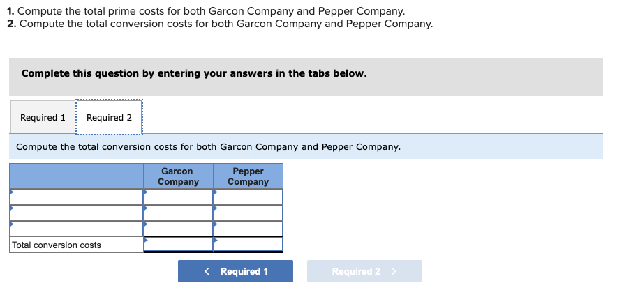 ### Cost Computation Exercise

#### Objectives:

1. Compute the total prime costs for both Garcon Company and Pepper Company.
2. Compute the total conversion costs for both Garcon Company and Pepper Company.

#### Instructions:

Complete this exercise by entering your answers in the tabs below.

#### Required Tasks:

**Required 1** | **Required 2**

**Tab 2:** 
Compute the total conversion costs for both Garcon Company and Pepper Company.

#### Input Table:

|                        |  Garcon Company   |  Pepper Company   |
|------------------------|-------------------|-------------------|
|                        |                   |                   |
|                        |                   |                   |
|                        |                   |                   |
| Total conversion costs |                   |                   |

**Navigate to Required 1** to address the first task.

### Graph/Diagram Explanation:
The table provided is designed to input the computation fields for Garcon Company and Pepper Company. The columns each represent one of the companies. The rows are for entering specific cost components to calculate the conversion costs. There are blank rows provided for detailed cost entries leading to the final total conversion costs at the bottom.

In the interactive part of the exercise, users are expected to fill in this table with the appropriate cost amounts based on their calculations.

#### Navigation Instructions:
Use the “Required 1” and “Required 2” tabs to toggle between the tasks. The "Required 2" tab focuses specifically on computing the total conversion costs for both companies. After you finish with "Required 1", click the blue button on the left to proceed to "Required 2".