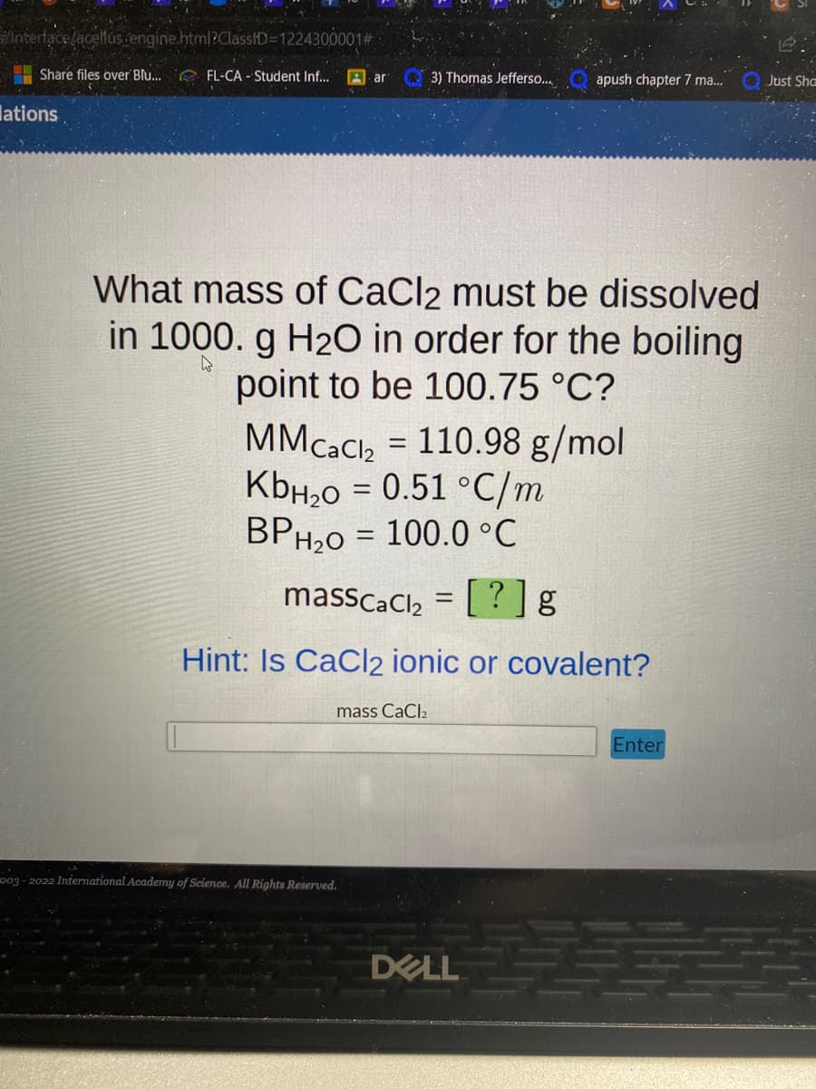 Interface/acellus.engine.html?ClassID=1224300001#
Share files over Blu... FL-CA - Student Inf... Aar
lations
3) Thomas Jefferso...
What mass of CaCl2 must be dissolved
in 1000. g H₂O in order for the boiling
point to be 100.75 °C?
mass CaCl2
MM CaCl₂ = 110.98 g/mol
KbH₂O = 0.51 °C/m
BPH₂O = 100.0 °C
massCaCl₂ = [?] g
Hint: Is CaCl2 ionic or covalent?
003-2022 International Academy of Science. All Rights Reserved.
apush chapter 7 ma...
DELL
Enter
Just Sha