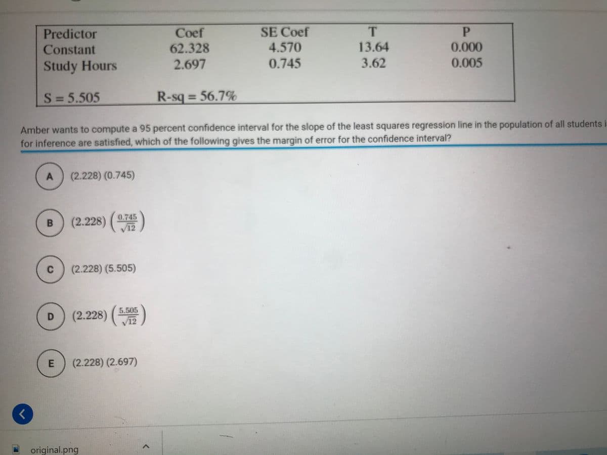 SE Coef
4.570
P
Coef
62.328
Predictor
Constant
13.64
0.000
Study Hours
2.697
0.745
3.62
0.005
S = 5.505
R-sq = 56.7%
Amber wants to compute a 95 percent confidence interval for the slope of the least squares regression line in the population of all students it
for inference are satisfied, which of the following gives the margin of error for the confidence interval?
(2.228) (0.745)
0.745
(2.228) (
C
(2.228) (5.505)
5.505
(2.228)
V12
(2.228) (2.697)
original.png
E.
