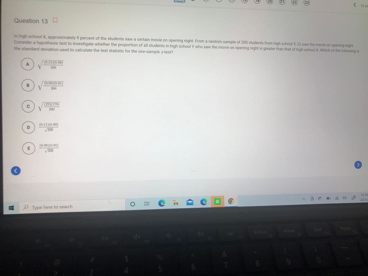 20)
(21)
(22
23
( 13 of
Question 13
In high school X, approximately 9 percent of the students saw a certain movie on opening night. From a random sample of 200 students from high school Y, 22 saw the movie on opening night.
Consider a hypothesis test to investigate whether the proportion of all students in high school Y who saw the movie on opening night is greater than that of high school X. Which of the following is
the standard deviation used to calculate the test statistic for the one-sample z-test?
(0.11)(0.89)
200
(0.09)(0.91)
200
(22)(178)
C
200
(0.11)(0.89)
200
(0.09)(0.91)
200
L.
12:16
e Type here to search
2/21/2
End
PgUp
PrtScn
FB
Home
19.
F3
%
5
6.
8.
87
..
