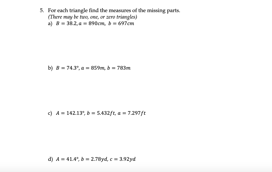 5. For each triangle find the measures of the missing parts.
(There may be two, one, or zero triangles)
a) B = 38.2, a = 890cm, b = 697cm
b) B = 74.3°, a = 859m, b = 783m
c) A = 142.13°, b = 5.432ft, a = 7.297ft
d) A = 41.4°, b = 2.78yd, c = 3.92yd
