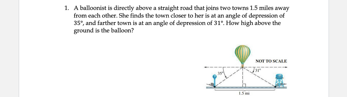 1. A balloonist is directly above a straight road that joins two towns 1.5 miles away
from each other. She finds the town closer to her is at an angle of depression of
35°, and farther town is at an angle of depression of 31°. How high above the
ground is the balloon?
NOT TO SCALE
31°
35°
1.5 mi
