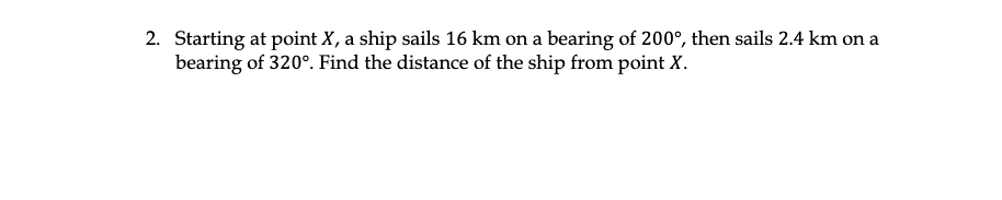 2. Starting at point X, a ship sails 16 km on a bearing of 200°, then sails 2.4 km on a
bearing of 320°. Find the distance of the ship from point X.
