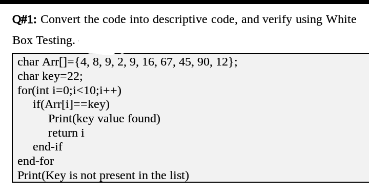 Q#1: Convert the code into descriptive code, and verify using White
Box Testing.
char Arr[]={4, 8, 9, 2, 9, 16, 67, 45, 90, 12};
char key=22;
for(int i=0;i<10;i++)
if(Arr[i]==key)
Print(key value found)
return i
end-if
end-for
Print(Key is not present in the list)
