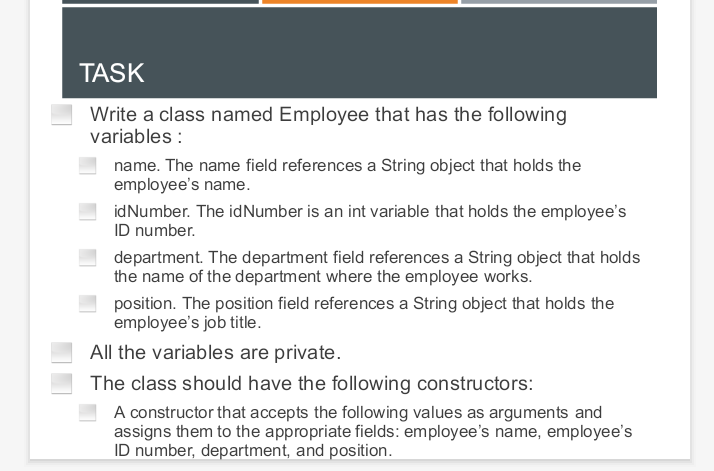 TASK
Write a class named Employee that has the following
variables :
name. The name field references a String object that holds the
employee's name.
idNumber. The idNumber is an int variable that holds the employee's
ID number.
department. The department field references a String object that holds
the name of the department where the employee works.
position. The position field references a String object that holds the
employee's job title.
All the variables are private.
The class should have the following constructors:
A constructor that accepts the following values as arguments and
assigns them to the appropriate fields: employee's name, employee's
ID number, department, and position.
