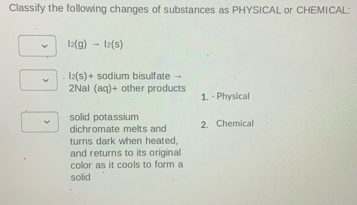 Classify the following changes of substances as PHYSICAL or CHEMICAL:
12(g) - 12(s)
12(s)+ sodium bisulfate -
2Nal (aq)+ other products
1. Physical
solid potassium
dichromate melts and
2. Chemical
turns dark when heated,
and returns to its original
color as it cools to form a
solid
