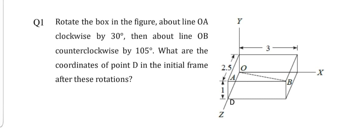 Q1
Rotate the box in the figure, about line OA
Y
clockwise by 30°, then about line OB
3
counterclockwise by 105°. What are the
coordinates of point D in the initial frame
2.5
after these rotations?
B
1
D
'N
