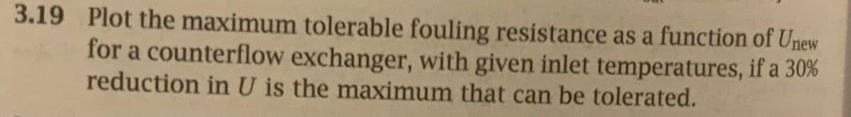 3.19 Plot the maximum tolerable fouling resistance as a function of Unew
for a counterflow exchanger, with given inlet temperatures, if a 30%
reduction in U is the maximum that can be tolerated.