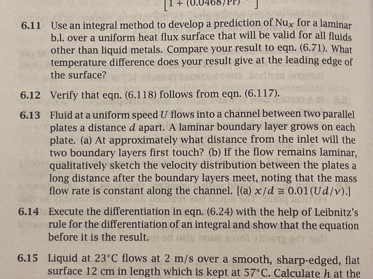 + (0.0468/Pr)
6.11 Use an integral method to develop a prediction of Nux for a laminar
b.l. over a uniform heat flux surface that will be valid for all fluids
other than liquid metals. Compare your result to eqn. (6.71). What
temperature difference does your result give at the leading edge of
the surface?
6.12
Verify that eqn. (6.118) follows from eqn. (6.117).
8.2
6.13 Fluid at a uniform speed U flows into a channel between two parallel
plates a distance d apart. A laminar boundary layer grows on each
plate. (a) At approximately what distance from the inlet will the
two boundary layers first touch? (b) If the flow remains laminar,
ook qualitatively sketch the velocity distribution between the plates a
long distance after the boundary layers meet, noting that the mass
flow rate is constant along the channel. [(a) x/d ≈ 0.01 (Ud/v).]
penals Drop
SIBIG
6.14 Execute the differentiation in eqn. (6.24) with the help of Leibnitz's
rule for the differentiation of an integral and show that the equation
before it is the result.ad oal
6.15 Liquid at 23°C flows at 2 m/s over a smooth, sharp-edged, flat
surface 12 cm in length which is kept at 57°C. Calculate h at the