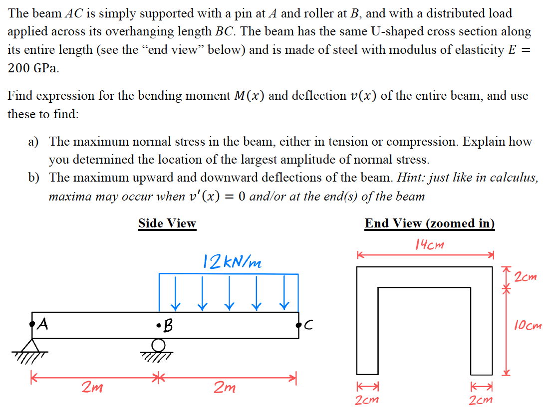 The beam AC is simply supported with a pin at A and roller at B, and with a distributed load
applied across its overhanging length BC. The beam has the same U-shaped cross section along
its entire length (see the “end view” below) and is made of steel with modulus of elasticity E =
200 GPa.
Find expression for the bending moment M(x) and deflection v(x) of the entire beam, and use
these to find:
a) The maximum normal stress in the beam, either in tension or compression. Explain how
you determined the location of the largest amplitude of normal stress.
b) The maximum upward and downward deflections of the beam. Hint: just like in calculus,
maxima may occur when v'(x) = 0 and/or at the end(s) of the beam
End View (zoomed in)
14cm
2m
Side View
•B
12 kN/m
2m
с
2cm
2cm
12cm
10cm