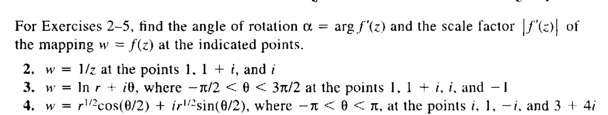 For Exercises 2-5, find the angle of rotation α = arg f'(z) and the scale factor [ƒ'(z)| of
the mapping w = f(z) at the indicated points.
2. w = 1/2 at the points 1, 1 + i, and i
3. w
In r + i0, where -л/2 < 0 < 3/2 at the points 1, 1 + i, i, and − 1
I
4. w = r/²cos(0/2) + irsin(0/2), where - < 0 <л, at the points i, 1, -i, and 3 + 4i