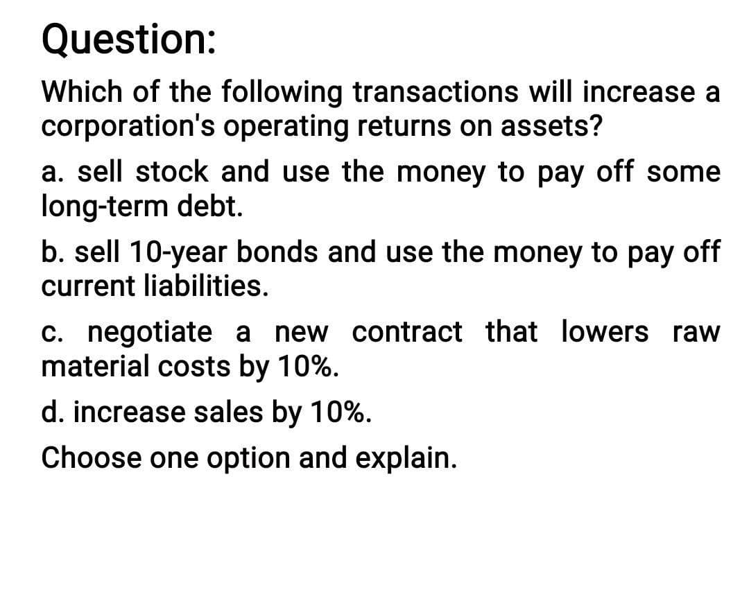 Question:
Which of the following transactions will increase a
corporation's operating returns on assets?
a. sell stock and use the money to pay off some
long-term debt.
b. sell 10-year bonds and use the money to pay off
current liabilities.
c. negotiate a new contract that lowers raw
material costs by 10%.
d. increase sales by 10%.
Choose one option and explain.