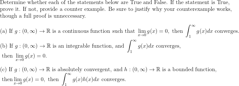 Determine whether each of the statements below are True and False. If the statement is True,
prove it. If not, provide a counter example. Be sure to justify why your counterexample works,
though a full proof is unneccessary.
(a) If g : (0, 00) → R is a continuous function such that lim g(x) = 0, then
| g(x)dr converges.
(b) If g : (0, 00) →R is an integrable function, and
converges,
then lim g(x) = 0.
(c) If g : (0, 0) → R is absolutely convergent, and h : (0, 00) → R is a bounded function,
then lim g(x) = 0, then
| g(x)h(x)dx converges.
