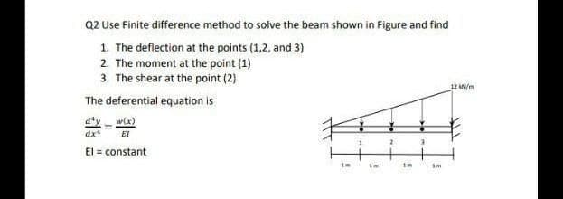 Q2 Use Finite difference method to solve the beam shown in Figure and find
1. The deflection at the points (1,2, and 3)
2. The moment at the point (1)
3. The shear at the point (2)
12 AN/m
The deferential equation is
d'y w(x)
dx
EI
El = constant
