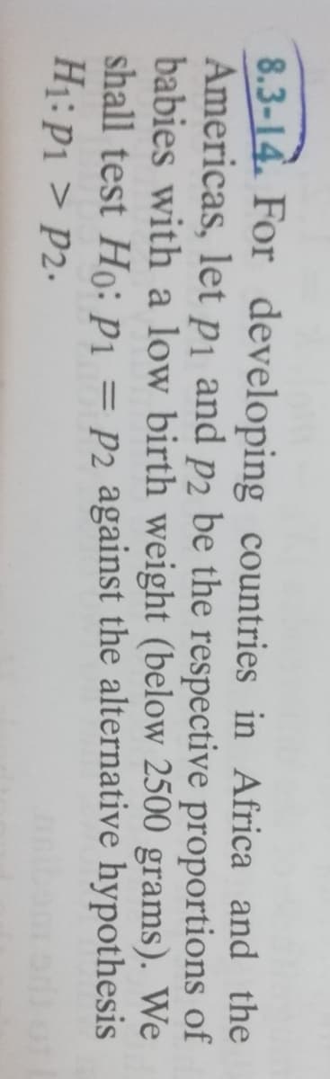 8.3-14. For developing countries in Africa and the
Americas, let pi and p2 be the respective proportions of
babies with a low birth weight (below 2500 grams). We
shall test Ho: P1 = P2 against the alternative hypothesis
H1: P1 > P2.
%3|
