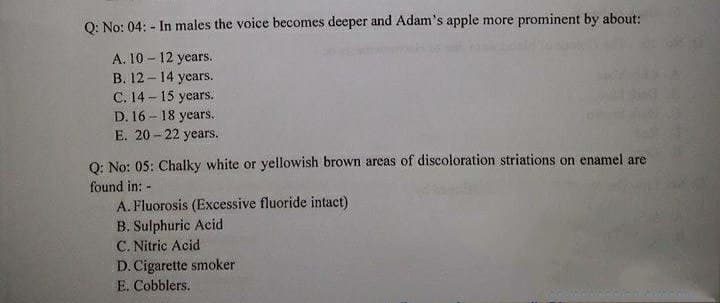 Q: No: 04: - In males the voice becomes deeper and Adam's apple more prominent by about:
A. 10 - 12 years.
B. 12 - 14 years.
C. 14 - 15 years.
D. 16 - 18 years,
E. 20 - 22 years.
Q: No: 05: Chalky white or yellowish brown arcas of discoloration striations on enamel are
found in: -
A. Fluorosis (Excessive fluoride intact)
B. Sulphuric Acid
C. Nitric Acid
D. Cigarette smoker
E. Cobblers.
