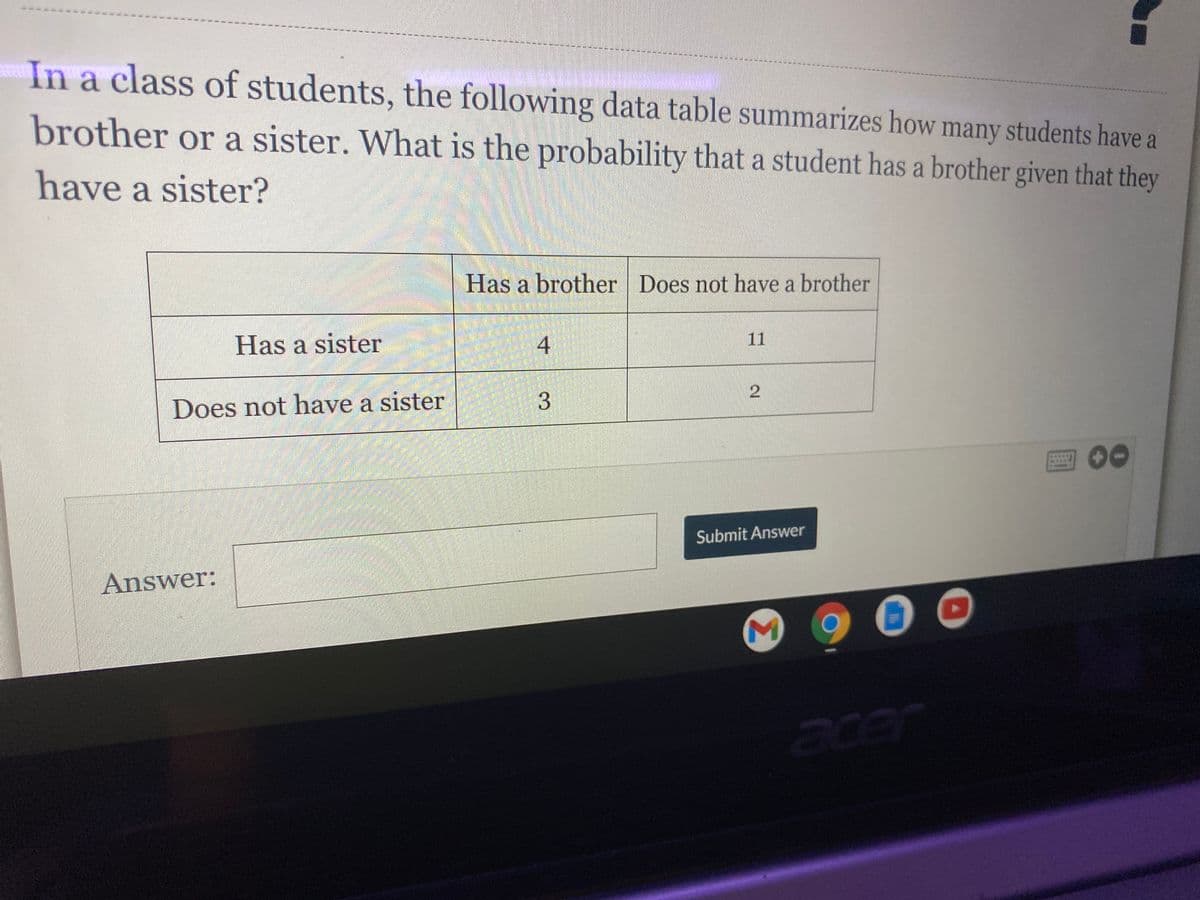 ### Probability and Sibling Relationships in a Class

In a class of students, the following data table summarizes how many students have a brother or a sister. The question posed is: What is the probability that a student has a brother given that they have a sister?

#### Data Table:

|                     | Has a Brother | Does Not Have a Brother |
|---------------------|---------------|-------------------------|
| Has a Sister        | 4             | 11                      |
| Does Not Have a Sister | 3             | 2                       |

To find the probability that a student has a brother given that they have a sister, use the formula for conditional probability:

\[ P(\text{Brother}|\text{Sister}) = \frac{P(\text{Brother and Sister})}{P(\text{Sister})} \]

From the table, the number of students who have both a brother and a sister is 4. The total number of students who have a sister is \(4 + 11 = 15\).

Therefore, the probability is:

\[ P(\text{Brother}|\text{Sister}) = \frac{4}{15} \]

### Answer:
\[ \boxed{\frac{4}{15} \text{ or approximately } 0.267} \]

Submit your answer in the space provided below.
