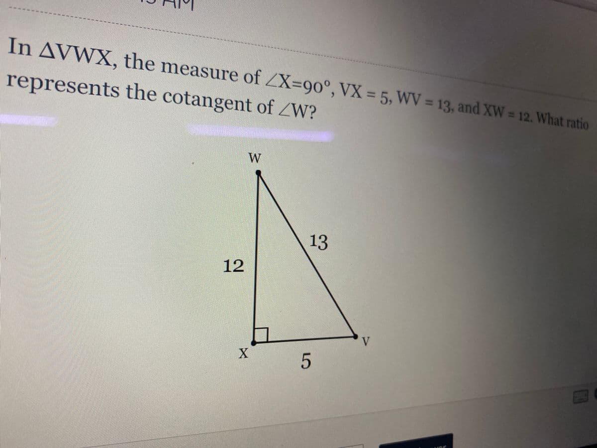 In AVWX, the measure of ZX=90°, VX = 5, WV = 13, and XW = 12. What ratio
represents the cotangent of W?
W
13
12
LO
