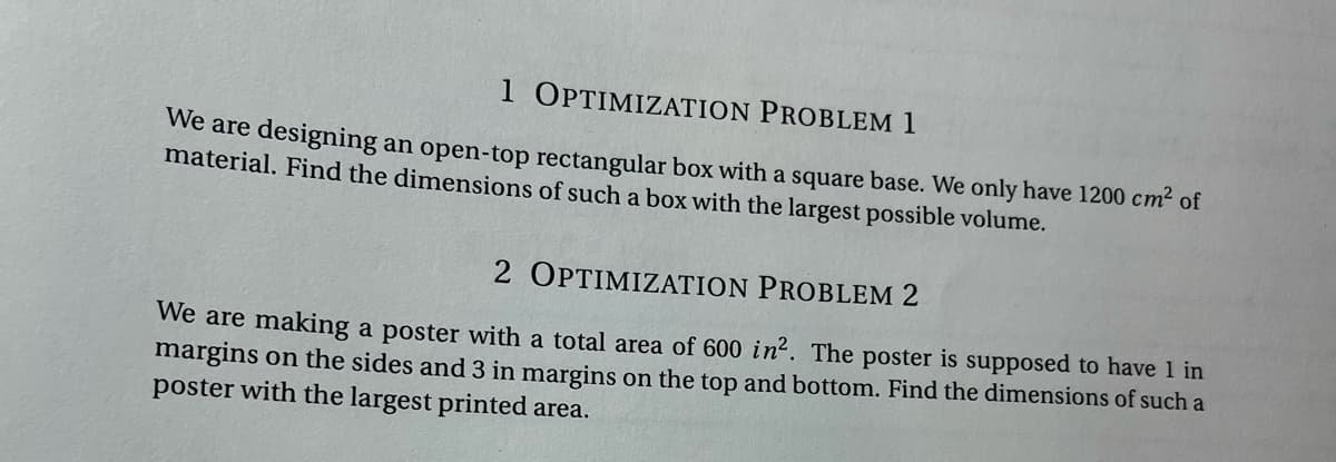 1 OPTIMIZATION PROBLEM 1
We are designing an open-top rectangular box with a square base. We only have 1200 cm² of
material. Find the dimensions of such a box with the largest possible volume.
2 OPTIMIZATION PROBLEM 2
We are making a poster with a total area of 600 in². The poster is supposed to have 1 in
margins on the sides and 3 in margins on the top and bottom. Find the dimensions of such a
poster with the largest printed area.