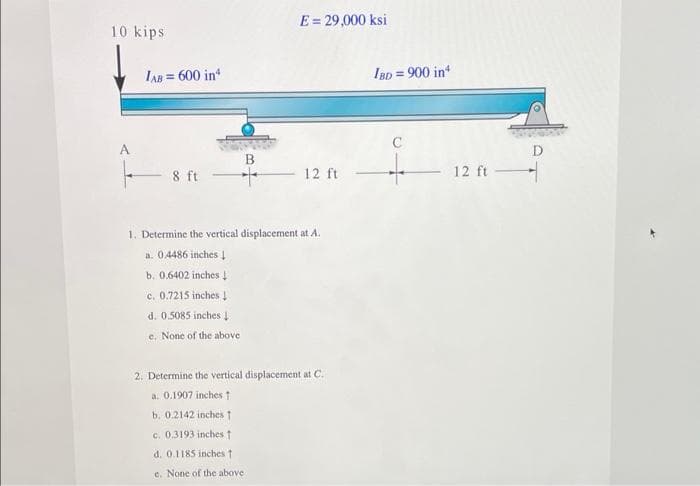 E= 29,000 ksi
10 kips
IAB = 600 in
IBD = 900 in
A
B
8 ft
12 ft
12 ft
1. Determine the vertical displacement at A.
a. 0486 inches 1
b, 0.6402 inches 4
c. 0.7215 inches !
d. 0.5085 inches I
e. None of the above
2. Determine the vertical displacement at C.
a. 0.1907 inches t
b. 0.2142 inches t
c. 0.3193 inches t
d. 0.1185 inches t
c. None of the above
