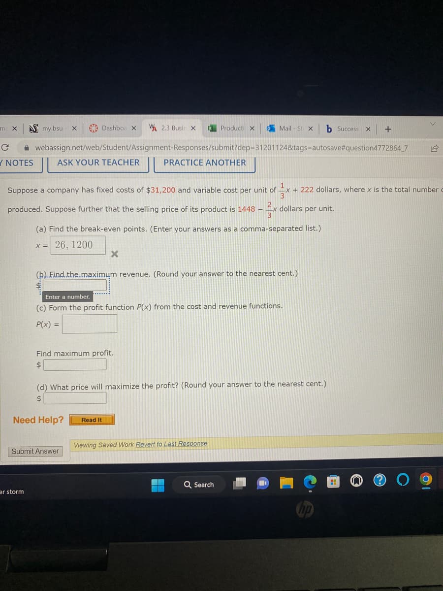 me X
с
Y NOTES
my.bsu X
er storm
Dashboa X
ASK YOUR TEACHER
webassign.net/web/Student/Assignment-Responses/submit?dep=31201124&tags=autosave#question4772864_7
PRACTICE ANOTHER
(a) Find the break-even points. (Enter your answers as a comma-separated list.)
X = 26, 1200
2.3 Busin X X Product X
Suppose a company has fixed costs of $31,200 and variable cost per unit of + 222 dollars, where x is the total number
produced. Suppose further that the selling price of its product is 1448 - x dollars per unit.
Need Help?
X
(b)..Find.the.maximum revenue. (Round your answer to the nearest cent.)
Find maximum profit.
$
Submit Answer
Enter a number.
(c) Form the profit function P(x) from the cost and revenue functions.
P(x) =
Mail-St X b Success x
(d) What price will maximize the profit? (Round your answer to the nearest cent.)
$
Read It
Viewing Saved Work Revert to Last Response
+
Q Search
v
12
10