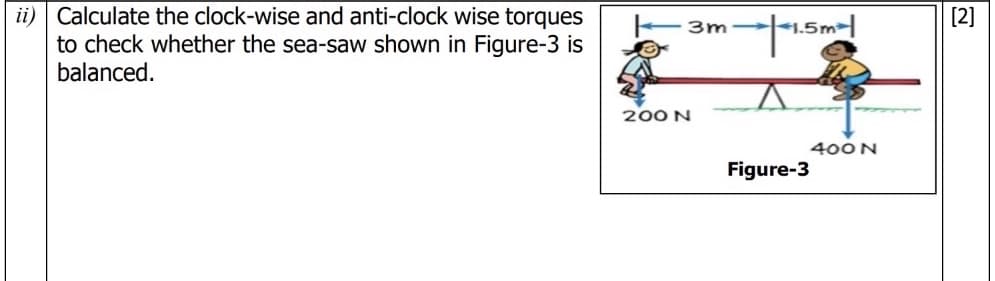 ii) Calculate the clock-wise and anti-clock wise torques
to check whether the sea-saw shown in Figure-3 is
balanced.
[2]
3m ,51
200 N
400 N
Figure-3
