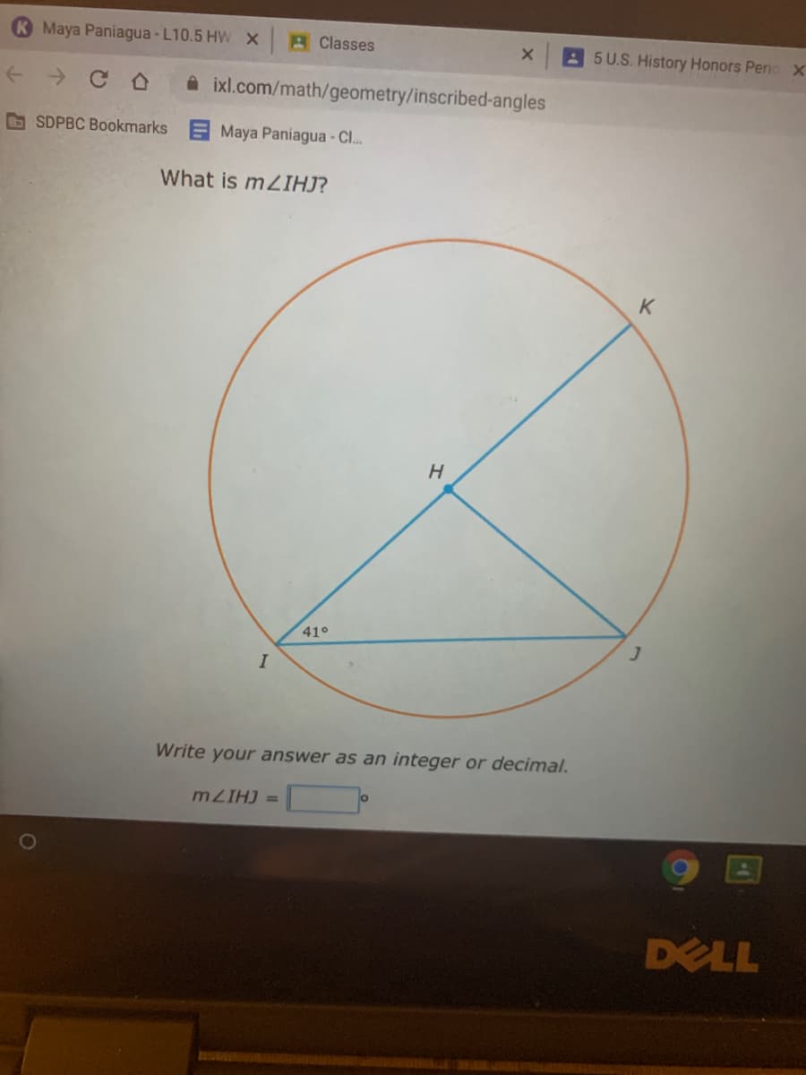 Maya Paniagua -L10.5 HW X
A Classes
A 5 U.S. History Honors Pernc X
+ > C O
A ixl.com/math/geometry/inscribed-angles
O SDPBC Bookmarks
Maya Paniagua - CI.
What is m2IHJ?
K
410
Write your answer as an integer or decimal.
m ZIHJ =
DELL
